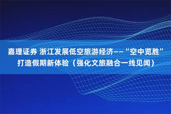 嘉理证券 浙江发展低空旅游经济——“空中览胜”打造假期新体验（强化文旅融合一线见闻）