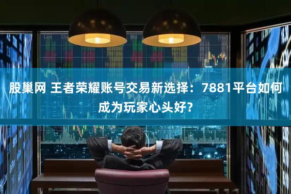 股巢网 王者荣耀账号交易新选择：7881平台如何成为玩家心头好？