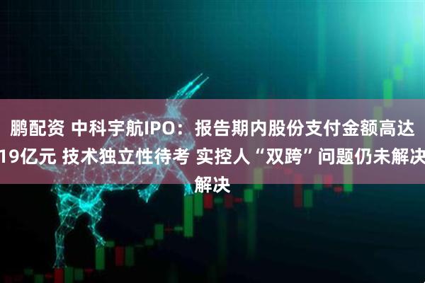 鹏配资 中科宇航IPO：报告期内股份支付金额高达19亿元 技术独立性待考 实控人“双跨”问题仍未解决